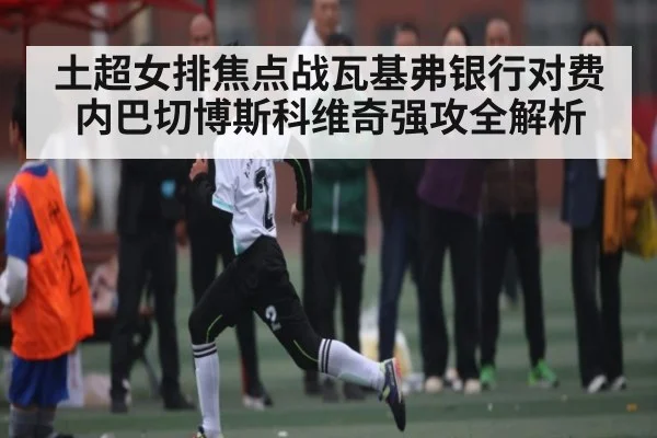 土超女排焦点战瓦基弗银行对费内巴切博斯科维奇强攻全解析