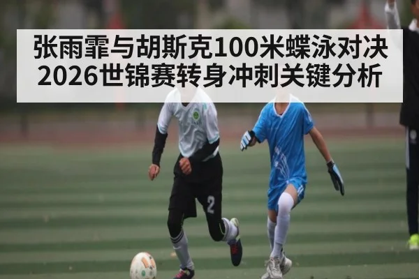 张雨霏与胡斯克100米蝶泳对决 2026世锦赛转身冲刺关键分析